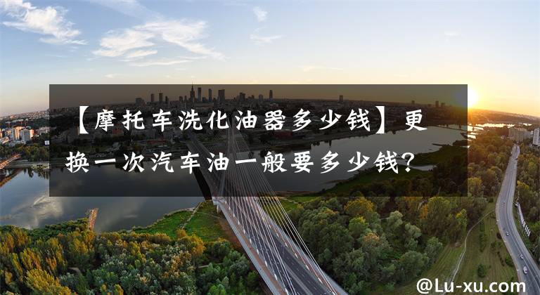 【摩托车洗化油器多少钱】更换一次汽车油一般要多少钱？