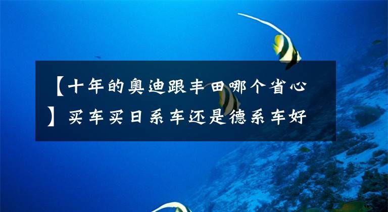 【十年的奥迪跟丰田哪个省心】买车买日系车还是德系车好？10年老车见分晓