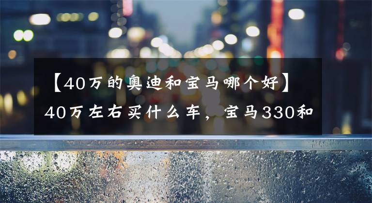 【40万的奥迪和宝马哪个好】40万左右买什么车，宝马330和奥迪A6L选哪个？
