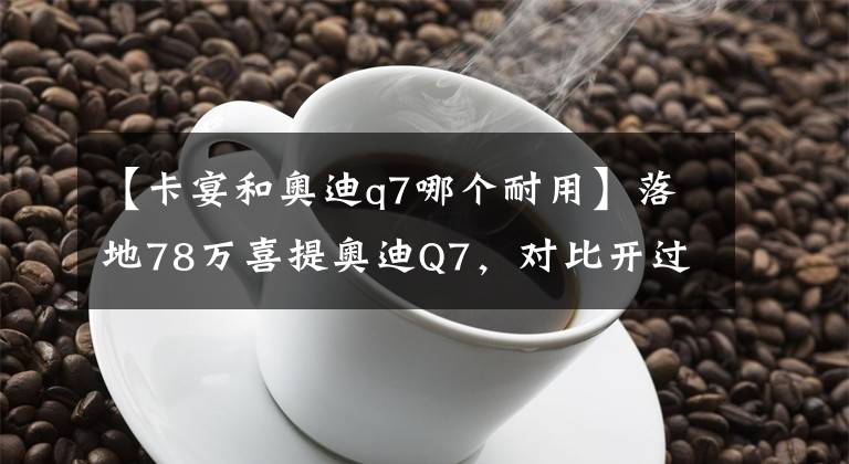 【卡宴和奥迪q7哪个耐用】落地78万喜提奥迪Q7，对比开过的保时捷卡宴，车主：二者实力相当