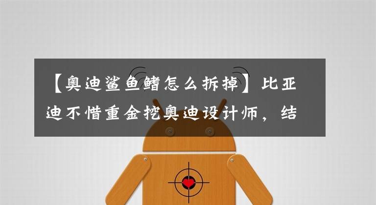 【奥迪鲨鱼鳍怎么拆掉】比亚迪不惜重金挖奥迪设计师，结果设计出来像极了江淮