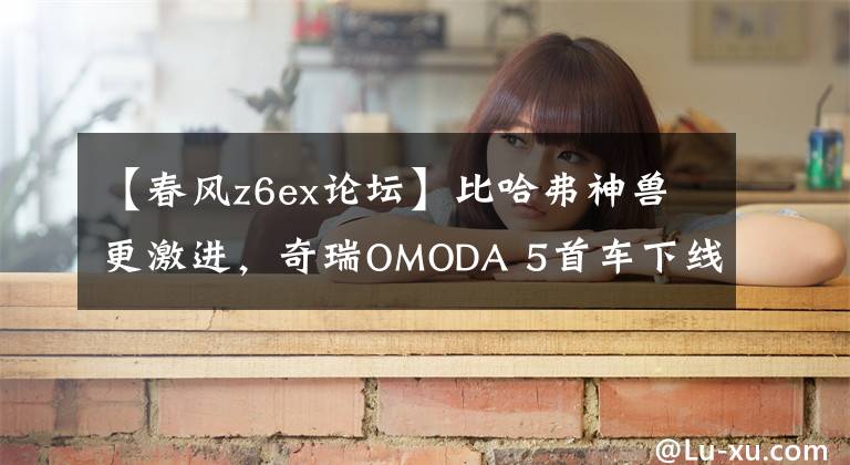 【春风z6ex论坛】比哈弗神兽更激进，奇瑞OMODA 5首车下线，先割海外的韭菜嗷嗷的