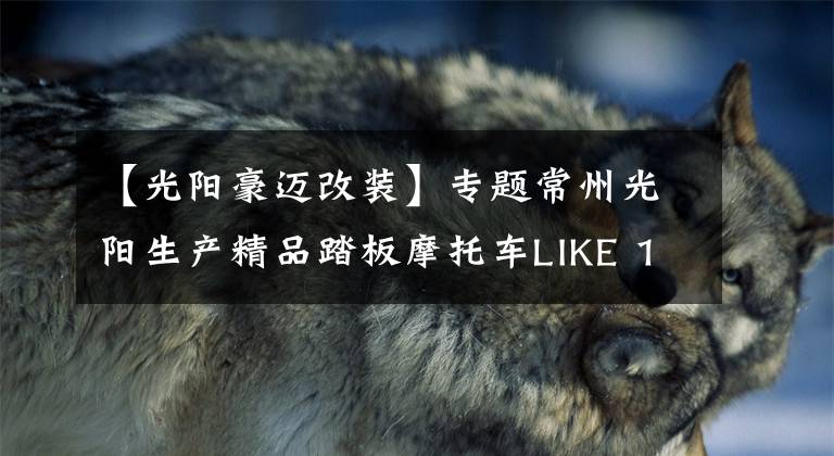 【光阳豪迈改装】专题常州光阳生产精品踏板摩托车LIKE 150动力充沛，骑行得心应手
