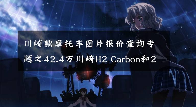 川崎款摩托车图片报价查询专题之42.4万川崎H2 Carbon和28.9万ZX-10RSE上市，量产车速度价格之冠
