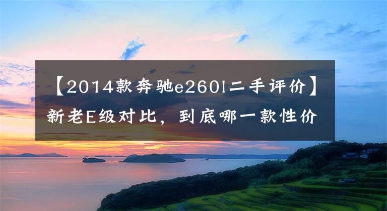 【2014款奔驰e260l二手评价】新老E级对比，到底哪一款性价比更高？