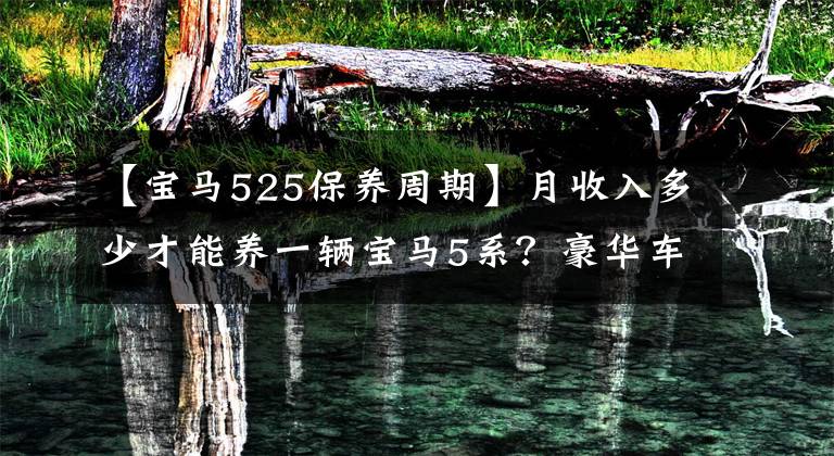 【宝马525保养周期】月收入多少才能养一辆宝马5系？豪华车的保养费用有多高？