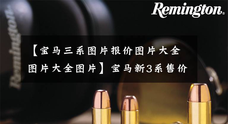 【宝马三系图片报价图片大全图片大全图片】宝马新3系售价曝光！第三季度国产销售，尺寸升级，装修费A4香。