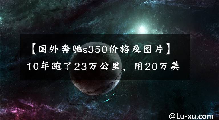 【国外奔驰s350价格及图片】10年跑了23万公里，用20万美元买了进口奔驰S350，到底值不值得？
