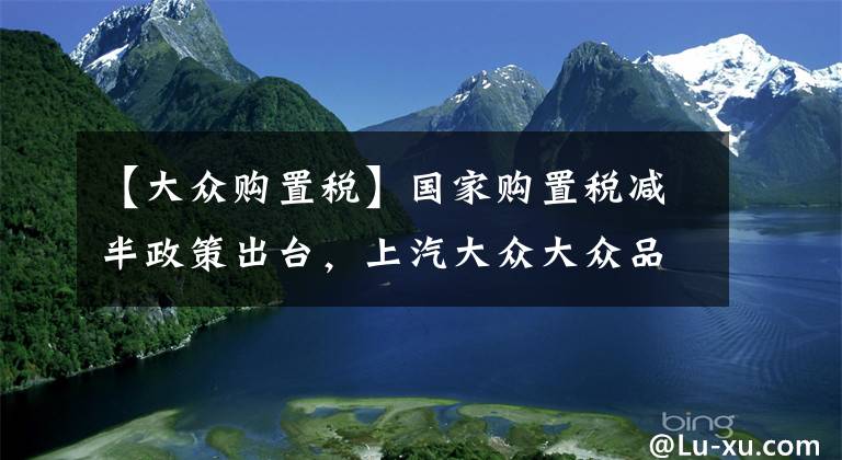 【大众购置税】国家购置税减半政策出台，上汽大众大众品牌全系再减，至高全免