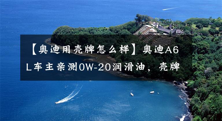 【奥迪用壳牌怎么样】奥迪A6L车主亲测0W-20润滑油，壳牌鹏致P9 Pro评测