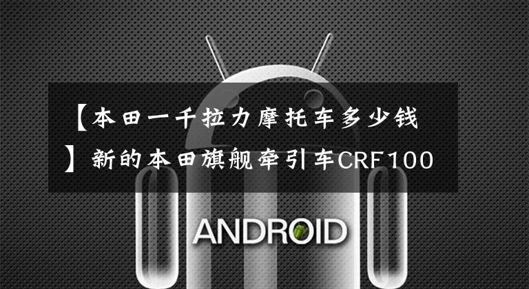 【本田一千拉力摩托车多少钱】新的本田旗舰牵引车CRF1000L(非洲双缸)在米兰车展上发布