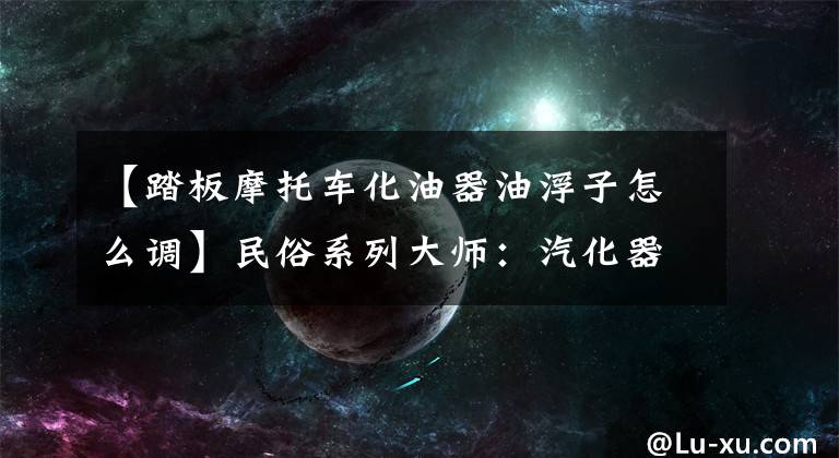 【踏板摩托车化油器油浮子怎么调】民俗系列大师：汽化器浮子修复