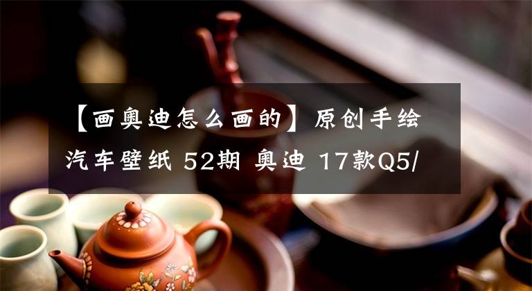 【画奥迪怎么画的】原创手绘汽车壁纸 52期 奥迪 17款Q5/全新Q5L 7款配色