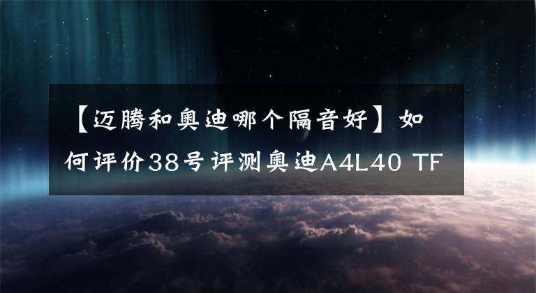 【迈腾和奥迪哪个隔音好】如何评价38号评测奥迪A4L40 TFSI 产品力全面落后迈腾330TSI？