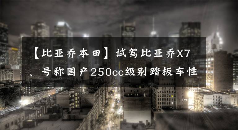 【比亚乔本田】试驾比亚乔X7，号称国产250cc级别踏板车性价比杀手的感受如何