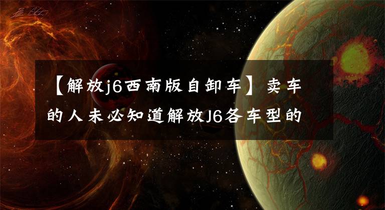 【解放j6西南版自卸车】卖车的人未必知道解放J6各车型的解释。