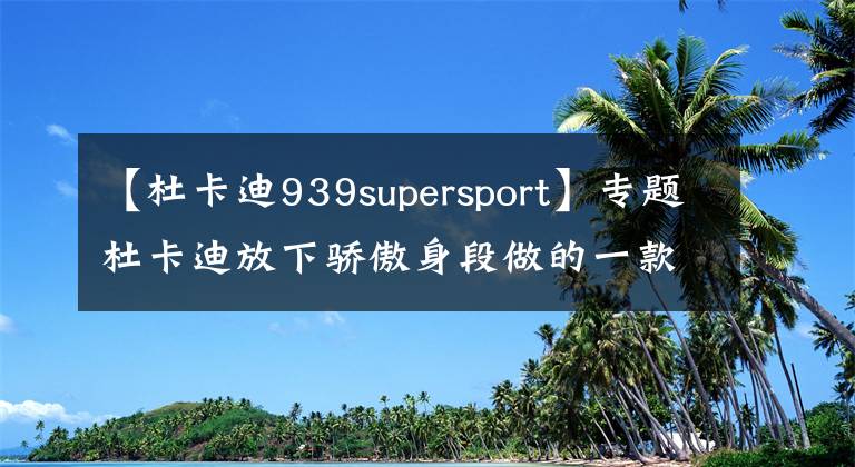 【杜卡迪939supersport】专题杜卡迪放下骄傲身段做的一款车，主打旅行，0百仅2.3秒