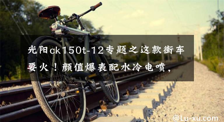 光阳ck150t-12专题之这款街车要火！颜值爆表配水冷电喷，续航500km，关键才售12980元