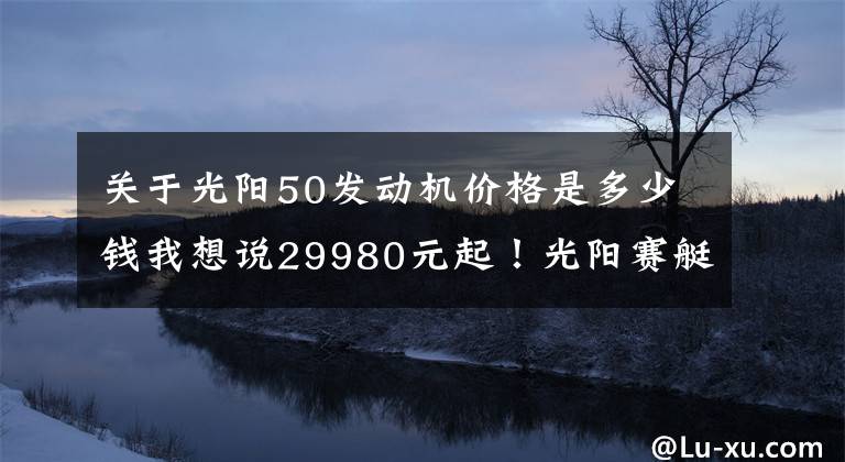 关于光阳50发动机价格是多少钱我想说29980元起！光阳赛艇S250正式发布，预售限量1500台