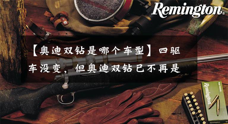 【奥迪双钻是哪个车型】四驱车没变，但奥迪双钻已不再是我的伙伴