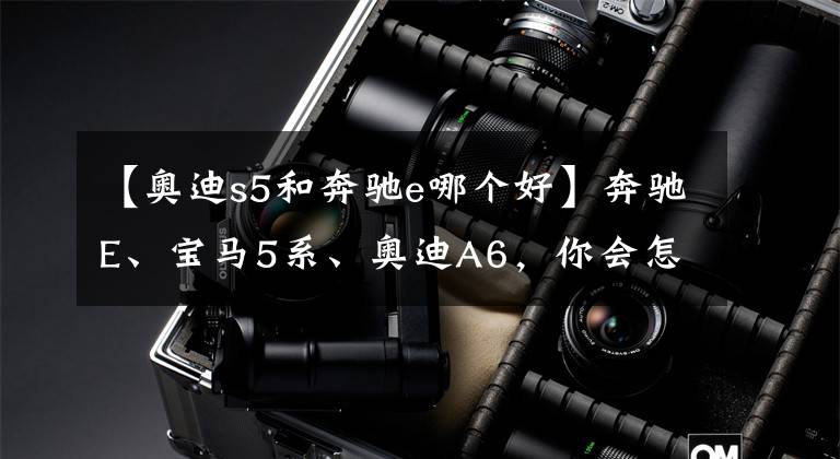 【奥迪s5和奔驰e哪个好】奔驰E、宝马5系、奥迪A6，你会怎么选？