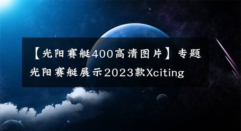 【光阳赛艇400高清图片】专题光阳赛艇展示2023款Xciting S400，采用全新前脸造型