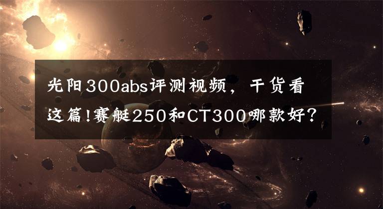 光阳300abs评测视频，干货看这篇!赛艇250和CT300哪款好？城市代步加周边摩旅如何选？