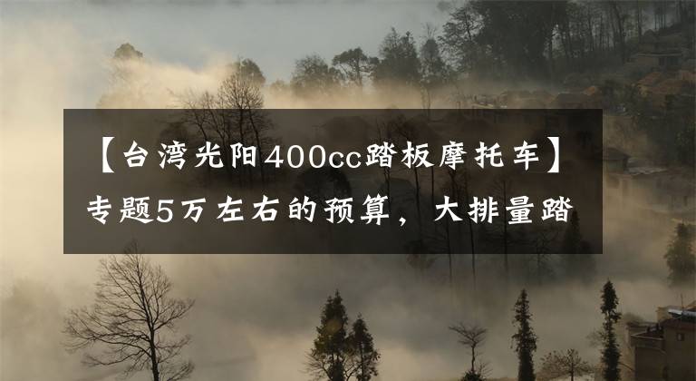 【台湾光阳400cc踏板摩托车】专题5万左右的预算，大排量踏板摩托车，求推荐？
