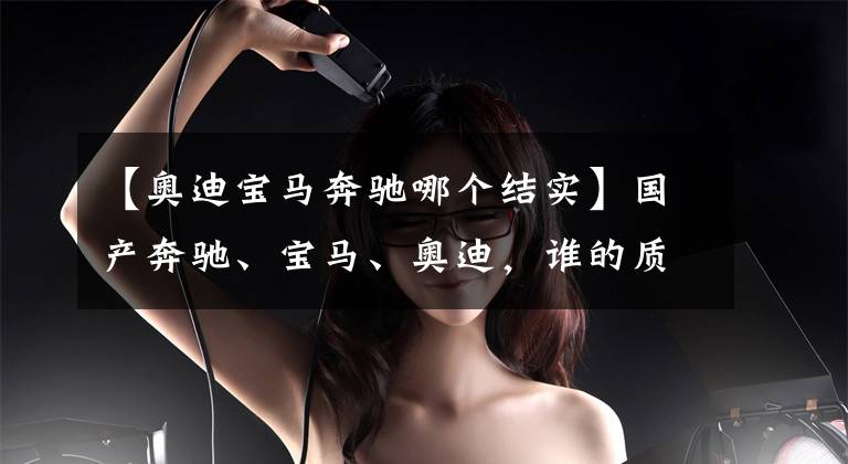 【奥迪宝马奔驰哪个结实】国产奔驰、宝马、奥迪，谁的质量最好