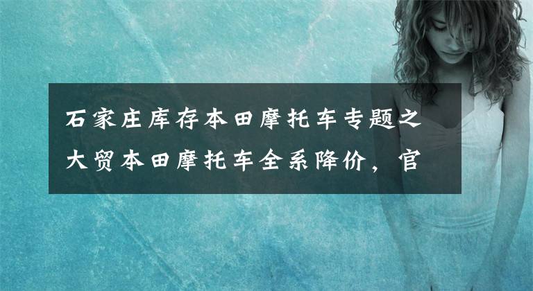 石家庄库存本田摩托车专题之大贸本田摩托车全系降价，官方消息发布，最高降幅达2.8万元