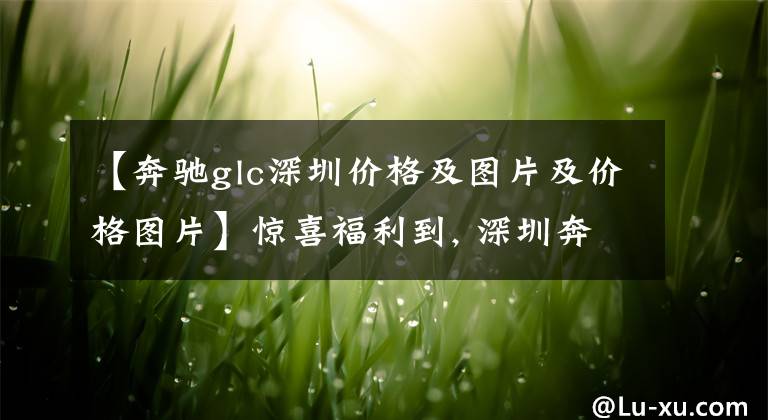 【奔驰glc深圳价格及图片及价格图片】惊喜福利到, 深圳奔驰GLC直降10.19%, 期待您的光临