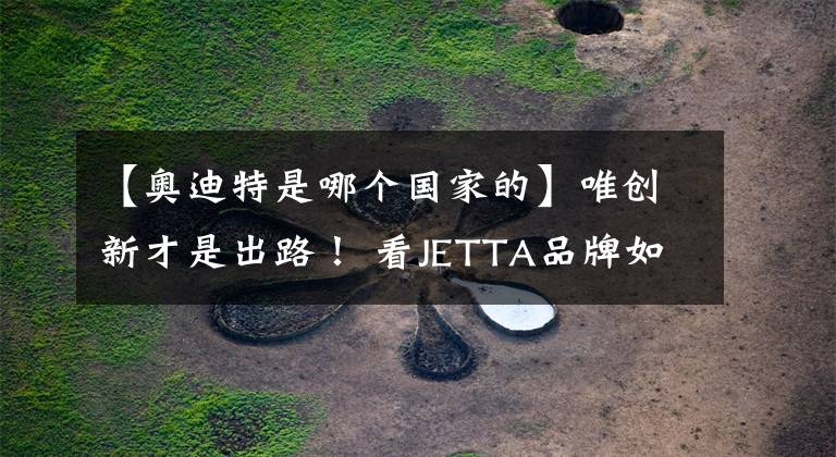 【奥迪特是哪个国家的】唯创新才是出路！ 看JETTA品牌如何彰显大众汽车的年轻化