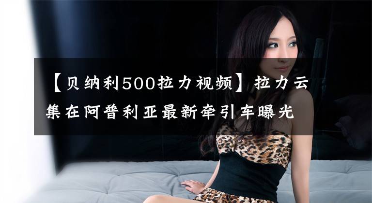 【贝纳利500拉力视频】拉力云集在阿普利亚最新牵引车曝光上。