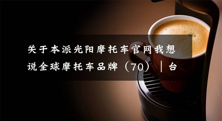 关于本派光阳摩托车官网我想说全球摩托车品牌（70）│台湾 KYMCO光阳