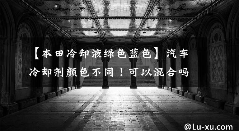 【本田冷却液绿色蓝色】汽车冷却剂颜色不同！可以混合吗？