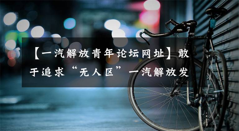 【一汽解放青年论坛网址】敢于追求“无人区”一汽解放发动机事业部创新未来