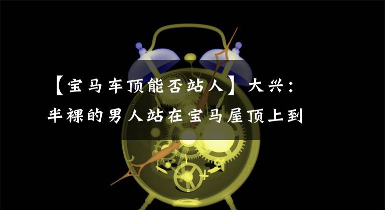 【宝马车顶能否站人】大兴：半裸的男人站在宝马屋顶上到处砸车。