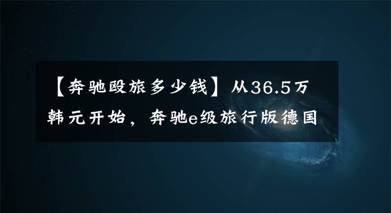 【奔驰殴旅多少钱】从36.5万韩元开始，奔驰e级旅行版德国正式发行