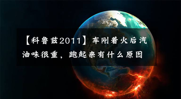 【科鲁兹2011】车刚着火后汽油味很重，跑起来有什么原因吗？(威廉莎士比亚，汽油，汽油，汽油，汽油，汽油，汽油)。