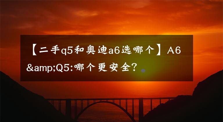 【二手q5和奥迪a6选哪个】A6&Q5:哪个更安全？