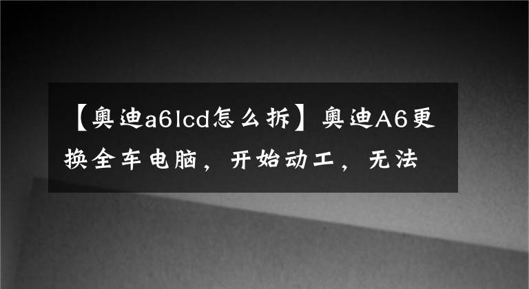 【奥迪a6lcd怎么拆】奥迪A6更换全车电脑，开始动工，无法启动，请bba高手指导