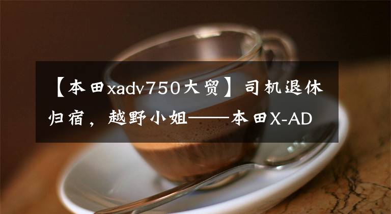【本田xadv750大贸】司机退休归宿，越野小姐——本田X-ADV  750
