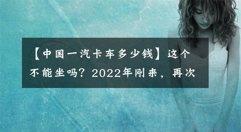 【中国一汽卡车多少钱】这个不能坐吗？2022年刚来，再次掀起“价格战”，AMT中卡不到30万人