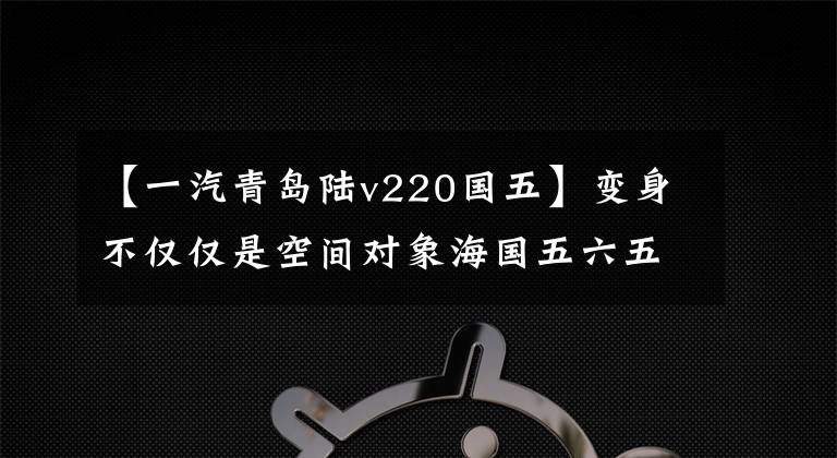 【一汽青岛陆v220国五】变身不仅仅是空间对象海国五六五上市。