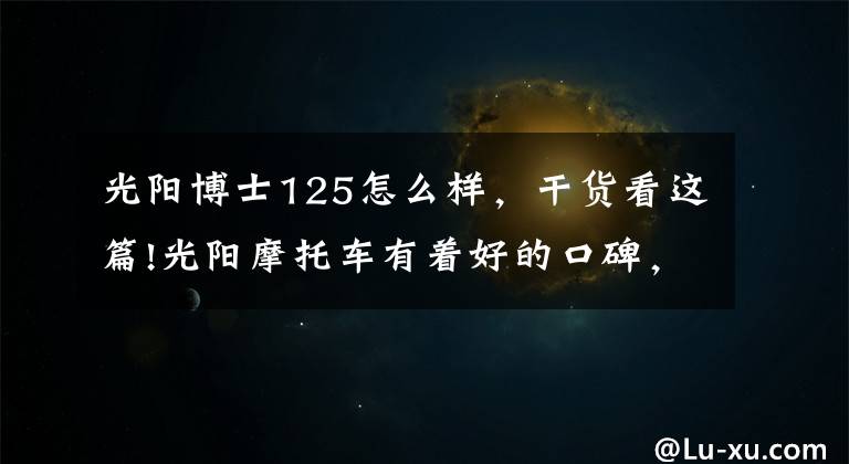 光阳博士125怎么样，干货看这篇!光阳摩托车有着好的口碑，却销量平平！还记得豪迈、A博士吗