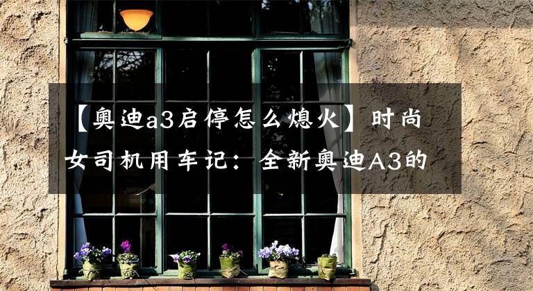 【奥迪a3启停怎么熄火】时尚女司机用车记：全新奥迪A3的正确打开方式