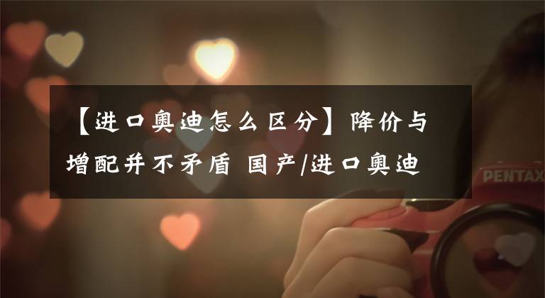 【进口奥迪怎么区分】降价与增配并不矛盾 国产/进口奥迪e-tron对比