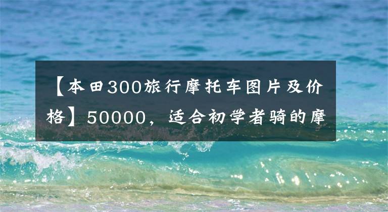【本田300旅行摩托车图片及价格】50000，适合初学者骑的摩托车，有什么推荐？