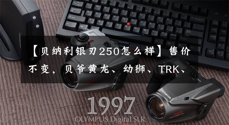 【贝纳利银刃250怎么样】售价不变，贝爷黄龙、幼狮、TRK、TNT等多个车系升级国4