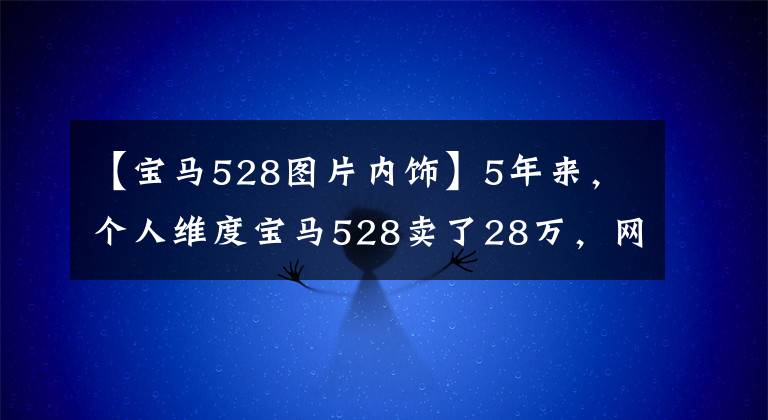 【宝马528图片内饰】5年来，个人维度宝马528卖了28万，网友：你比汽车经销商还贵。